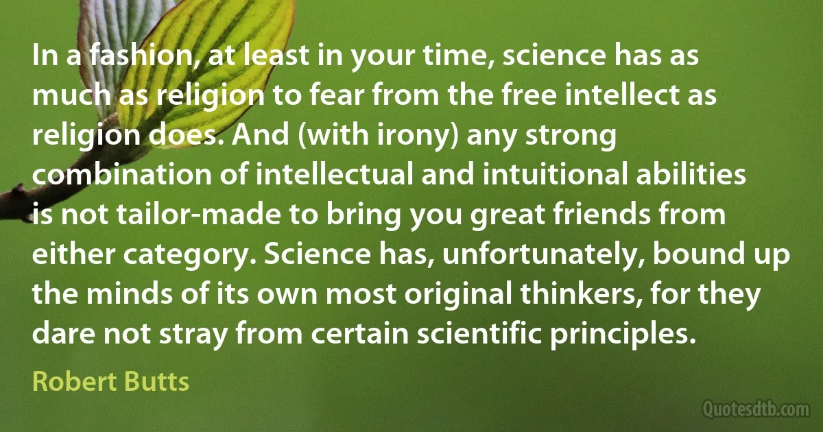 In a fashion, at least in your time, science has as much as religion to fear from the free intellect as religion does. And (with irony) any strong combination of intellectual and intuitional abilities is not tailor-made to bring you great friends from either category. Science has, unfortunately, bound up the minds of its own most original thinkers, for they dare not stray from certain scientific principles. (Robert Butts)