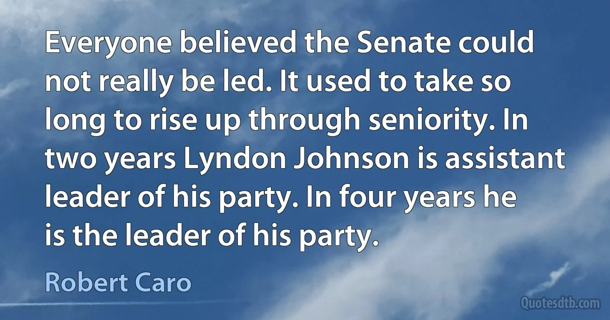 Everyone believed the Senate could not really be led. It used to take so long to rise up through seniority. In two years Lyndon Johnson is assistant leader of his party. In four years he is the leader of his party. (Robert Caro)