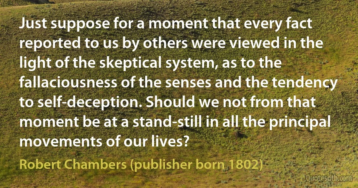 Just suppose for a moment that every fact reported to us by others were viewed in the light of the skeptical system, as to the fallaciousness of the senses and the tendency to self-deception. Should we not from that moment be at a stand-still in all the principal movements of our lives? (Robert Chambers (publisher born 1802))