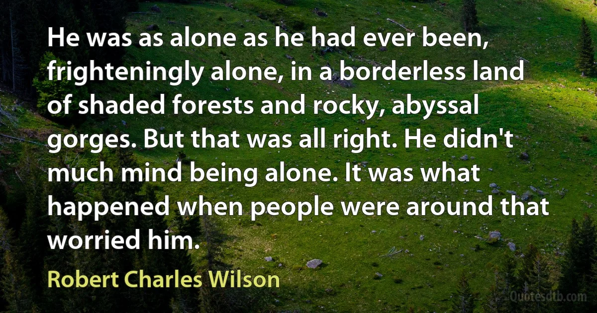 He was as alone as he had ever been, frighteningly alone, in a borderless land of shaded forests and rocky, abyssal gorges. But that was all right. He didn't much mind being alone. It was what happened when people were around that worried him. (Robert Charles Wilson)