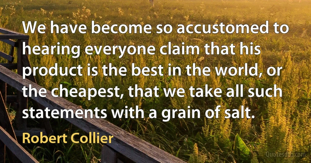 We have become so accustomed to hearing everyone claim that his product is the best in the world, or the cheapest, that we take all such statements with a grain of salt. (Robert Collier)