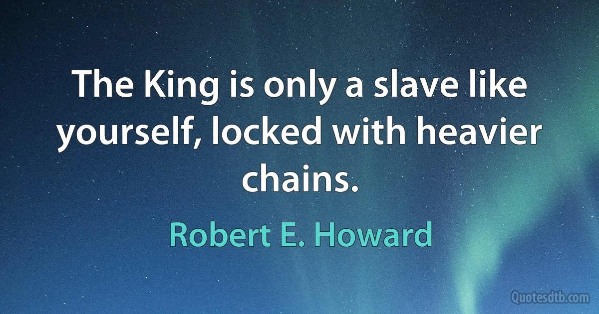 The King is only a slave like yourself, locked with heavier chains. (Robert E. Howard)