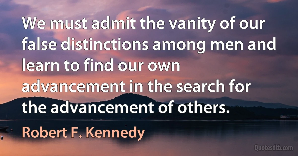 We must admit the vanity of our false distinctions among men and learn to find our own advancement in the search for the advancement of others. (Robert F. Kennedy)