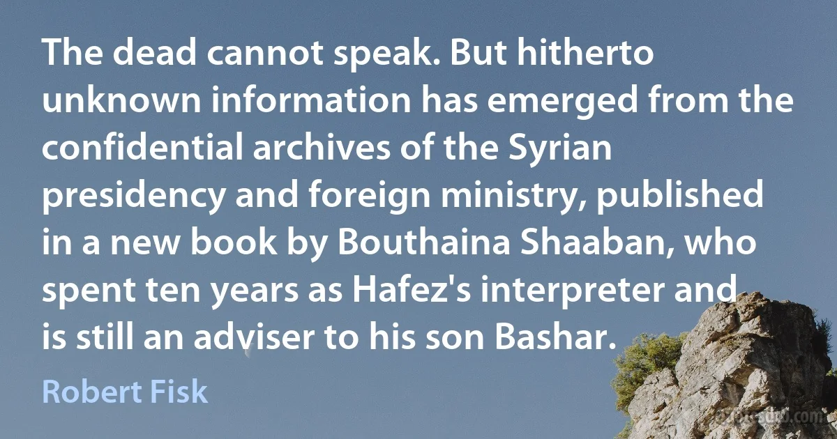 The dead cannot speak. But hitherto unknown information has emerged from the confidential archives of the Syrian presidency and foreign ministry, published in a new book by Bouthaina Shaaban, who spent ten years as Hafez's interpreter and is still an adviser to his son Bashar. (Robert Fisk)