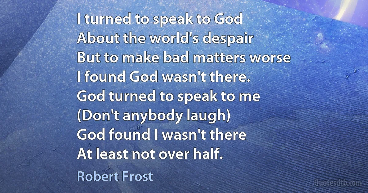 I turned to speak to God
About the world's despair
But to make bad matters worse
I found God wasn't there.
God turned to speak to me
(Don't anybody laugh)
God found I wasn't there
At least not over half. (Robert Frost)