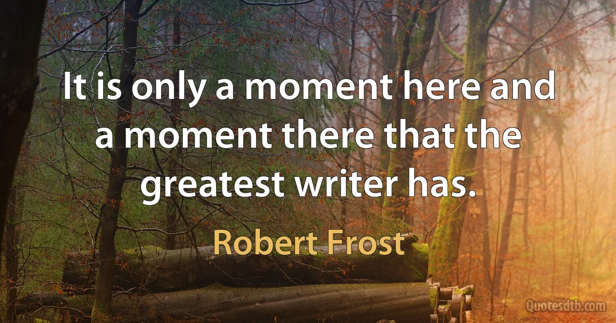 It is only a moment here and a moment there that the greatest writer has. (Robert Frost)