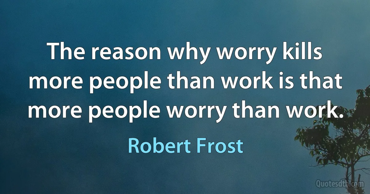 The reason why worry kills more people than work is that more people worry than work. (Robert Frost)