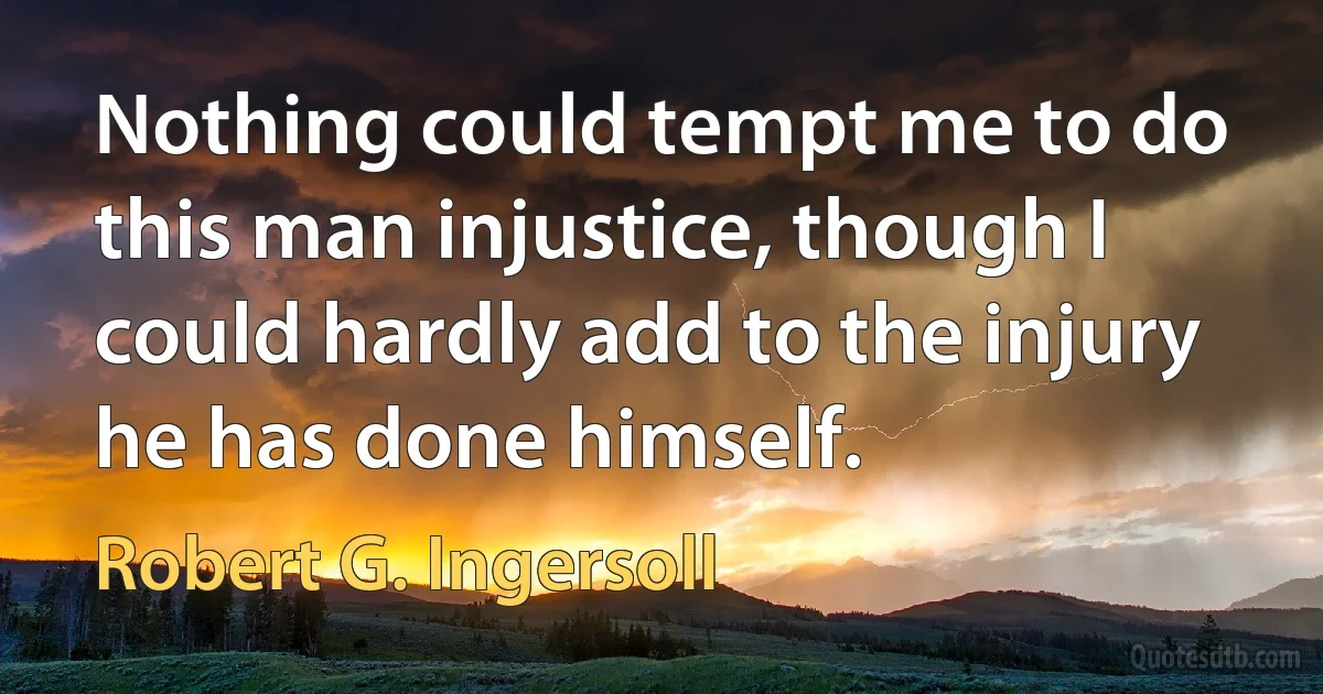 Nothing could tempt me to do this man injustice, though I could hardly add to the injury he has done himself. (Robert G. Ingersoll)