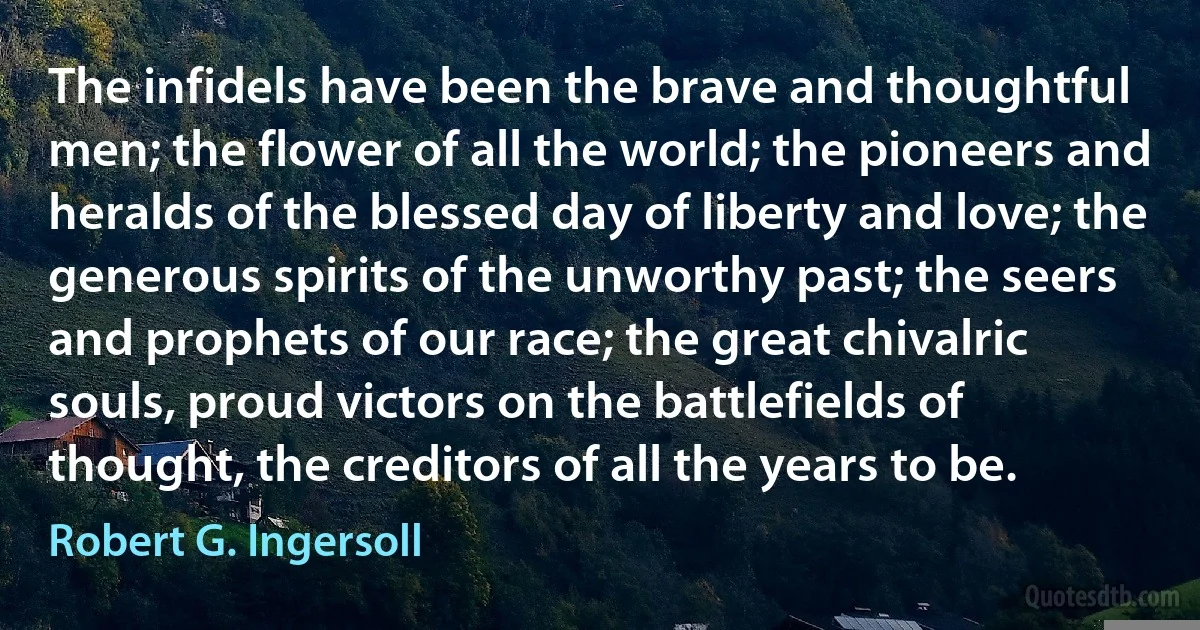 The infidels have been the brave and thoughtful men; the flower of all the world; the pioneers and heralds of the blessed day of liberty and love; the generous spirits of the unworthy past; the seers and prophets of our race; the great chivalric souls, proud victors on the battlefields of thought, the creditors of all the years to be. (Robert G. Ingersoll)