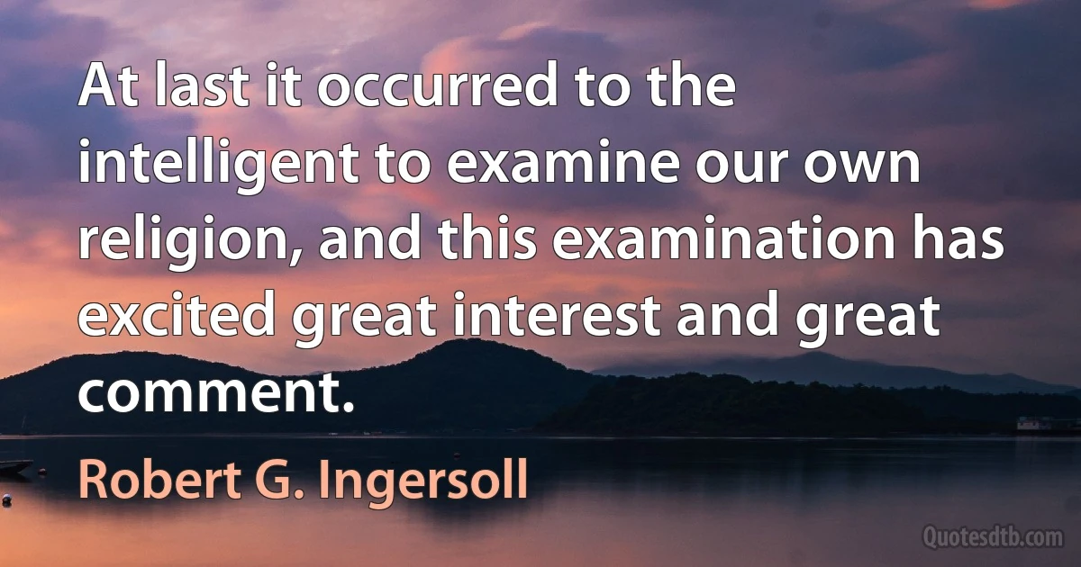 At last it occurred to the intelligent to examine our own religion, and this examination has excited great interest and great comment. (Robert G. Ingersoll)