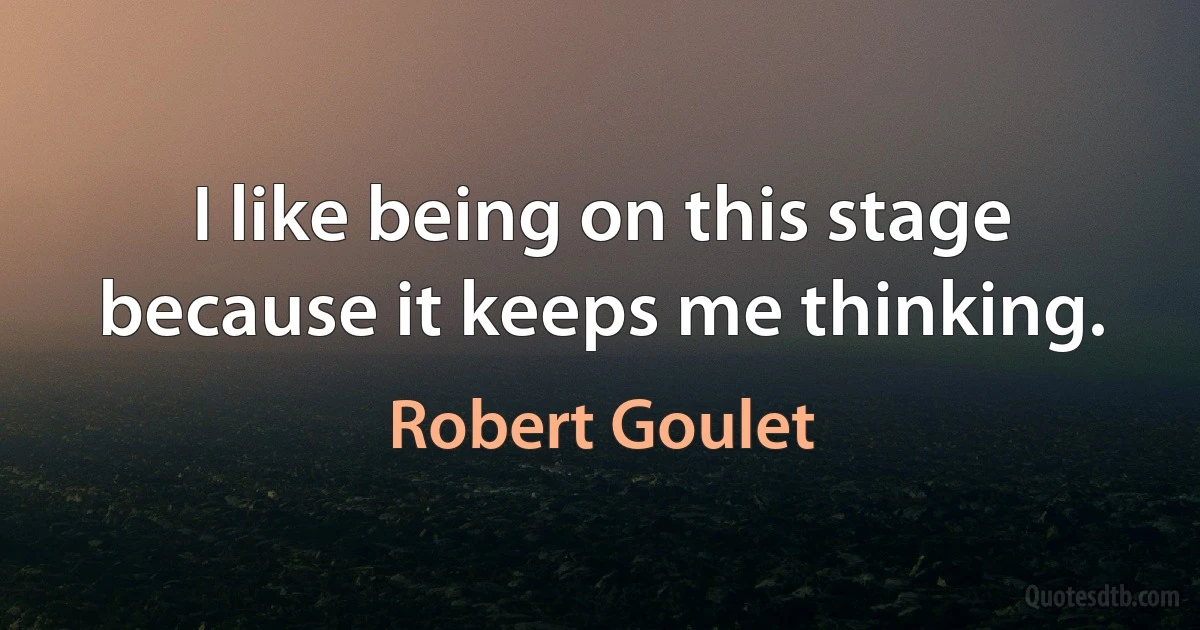 I like being on this stage because it keeps me thinking. (Robert Goulet)