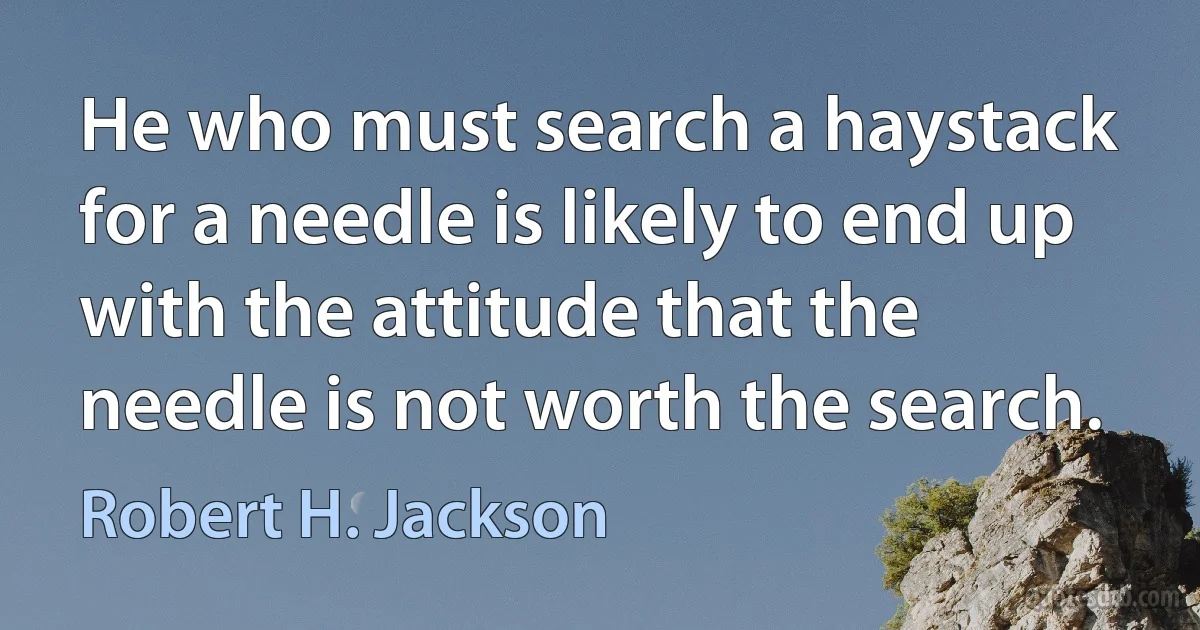 He who must search a haystack for a needle is likely to end up with the attitude that the needle is not worth the search. (Robert H. Jackson)