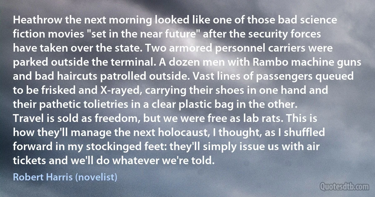 Heathrow the next morning looked like one of those bad science fiction movies "set in the near future" after the security forces have taken over the state. Two armored personnel carriers were parked outside the terminal. A dozen men with Rambo machine guns and bad haircuts patrolled outside. Vast lines of passengers queued to be frisked and X-rayed, carrying their shoes in one hand and their pathetic tolietries in a clear plastic bag in the other. Travel is sold as freedom, but we were free as lab rats. This is how they'll manage the next holocaust, I thought, as I shuffled forward in my stockinged feet: they'll simply issue us with air tickets and we'll do whatever we're told. (Robert Harris (novelist))