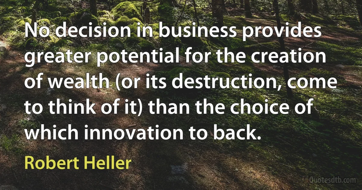 No decision in business provides greater potential for the creation of wealth (or its destruction, come to think of it) than the choice of which innovation to back. (Robert Heller)