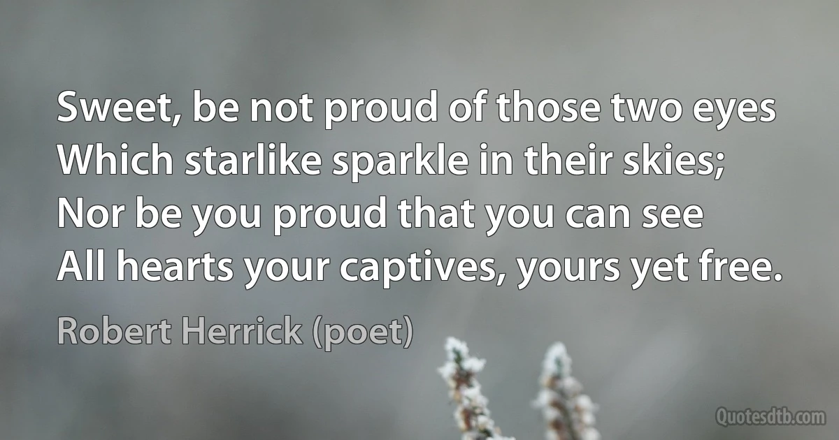 Sweet, be not proud of those two eyes
Which starlike sparkle in their skies;
Nor be you proud that you can see
All hearts your captives, yours yet free. (Robert Herrick (poet))