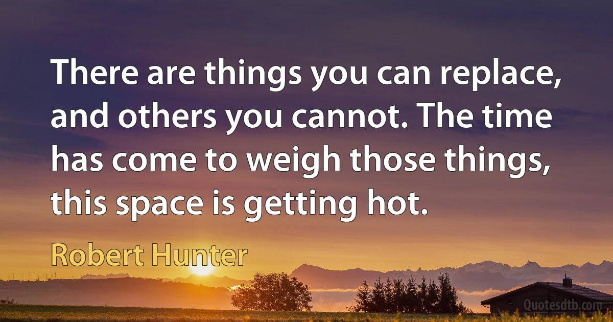 There are things you can replace, and others you cannot. The time has come to weigh those things, this space is getting hot. (Robert Hunter)