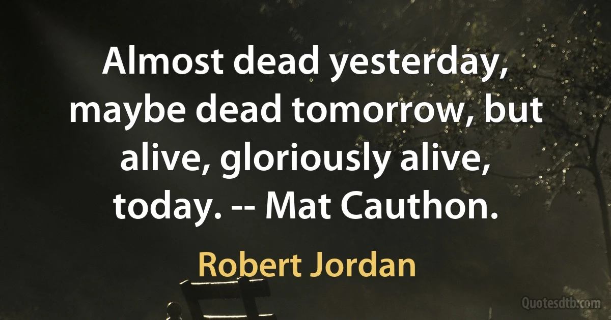 Almost dead yesterday, maybe dead tomorrow, but alive, gloriously alive, today. -- Mat Cauthon. (Robert Jordan)