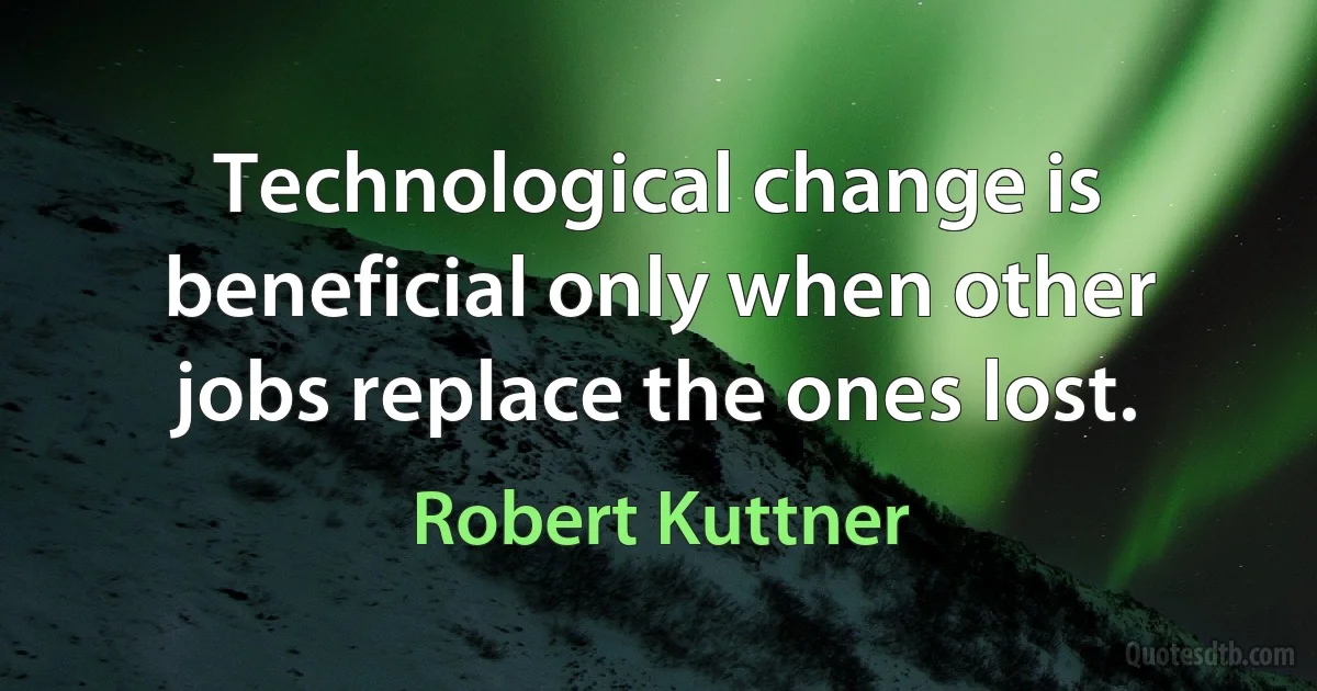 Technological change is beneficial only when other jobs replace the ones lost. (Robert Kuttner)