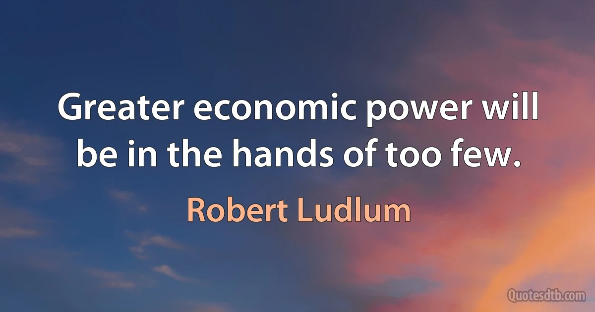 Greater economic power will be in the hands of too few. (Robert Ludlum)