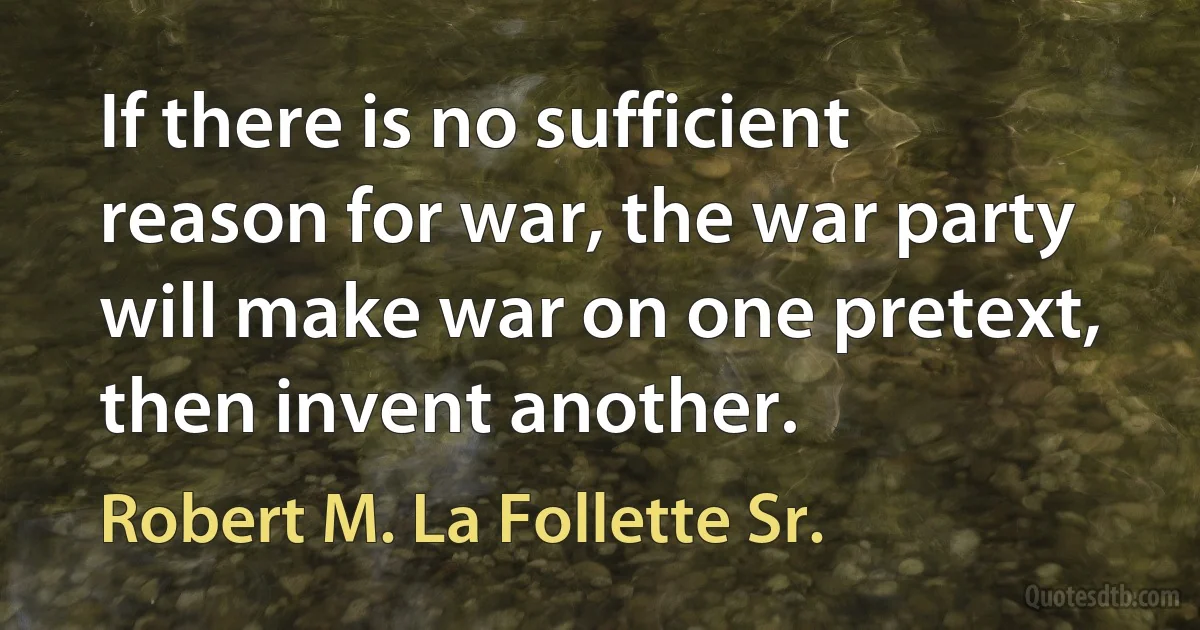 If there is no sufficient reason for war, the war party will make war on one pretext, then invent another. (Robert M. La Follette Sr.)