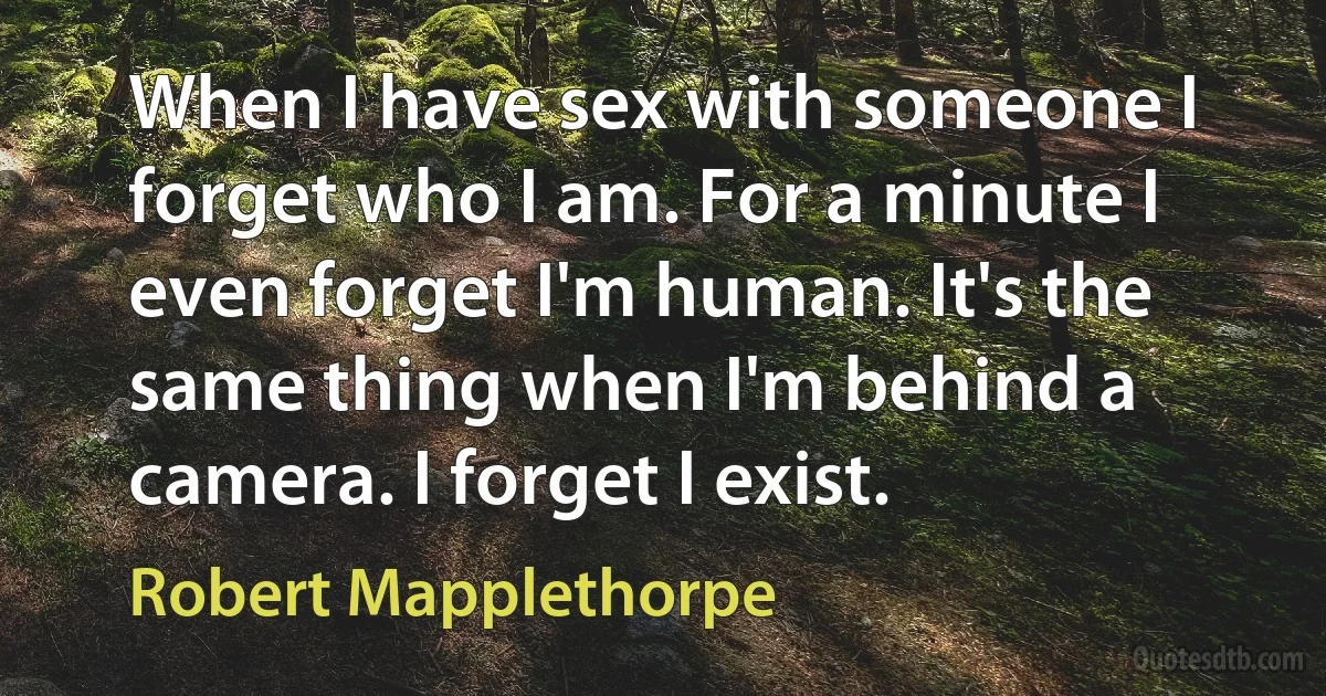 When I have sex with someone I forget who I am. For a minute I even forget I'm human. It's the same thing when I'm behind a camera. I forget I exist. (Robert Mapplethorpe)