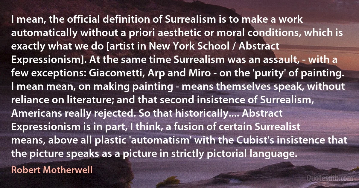 I mean, the official definition of Surrealism is to make a work automatically without a priori aesthetic or moral conditions, which is exactly what we do [artist in New York School / Abstract Expressionism]. At the same time Surrealism was an assault, - with a few exceptions: Giacometti, Arp and Miro - on the 'purity' of painting. I mean mean, on making painting - means themselves speak, without reliance on literature; and that second insistence of Surrealism, Americans really rejected. So that historically.... Abstract Expressionism is in part, I think, a fusion of certain Surrealist means, above all plastic 'automatism' with the Cubist's insistence that the picture speaks as a picture in strictly pictorial language. (Robert Motherwell)