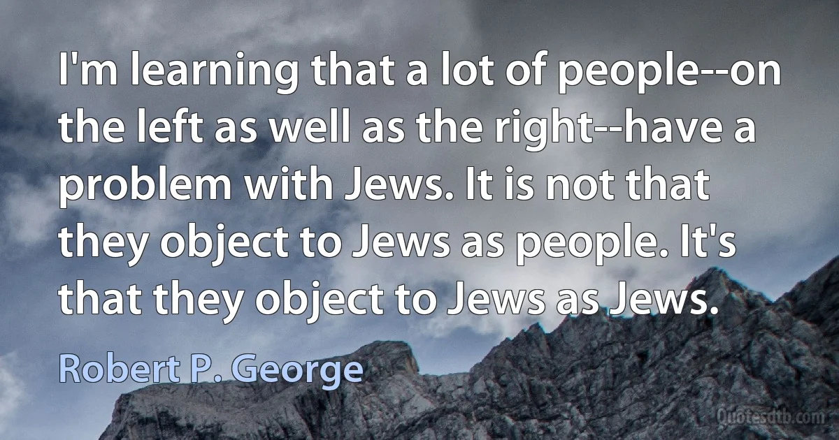 I'm learning that a lot of people--on the left as well as the right--have a problem with Jews. It is not that they object to Jews as people. It's that they object to Jews as Jews. (Robert P. George)