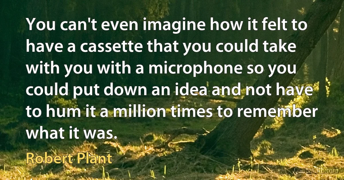 You can't even imagine how it felt to have a cassette that you could take with you with a microphone so you could put down an idea and not have to hum it a million times to remember what it was. (Robert Plant)