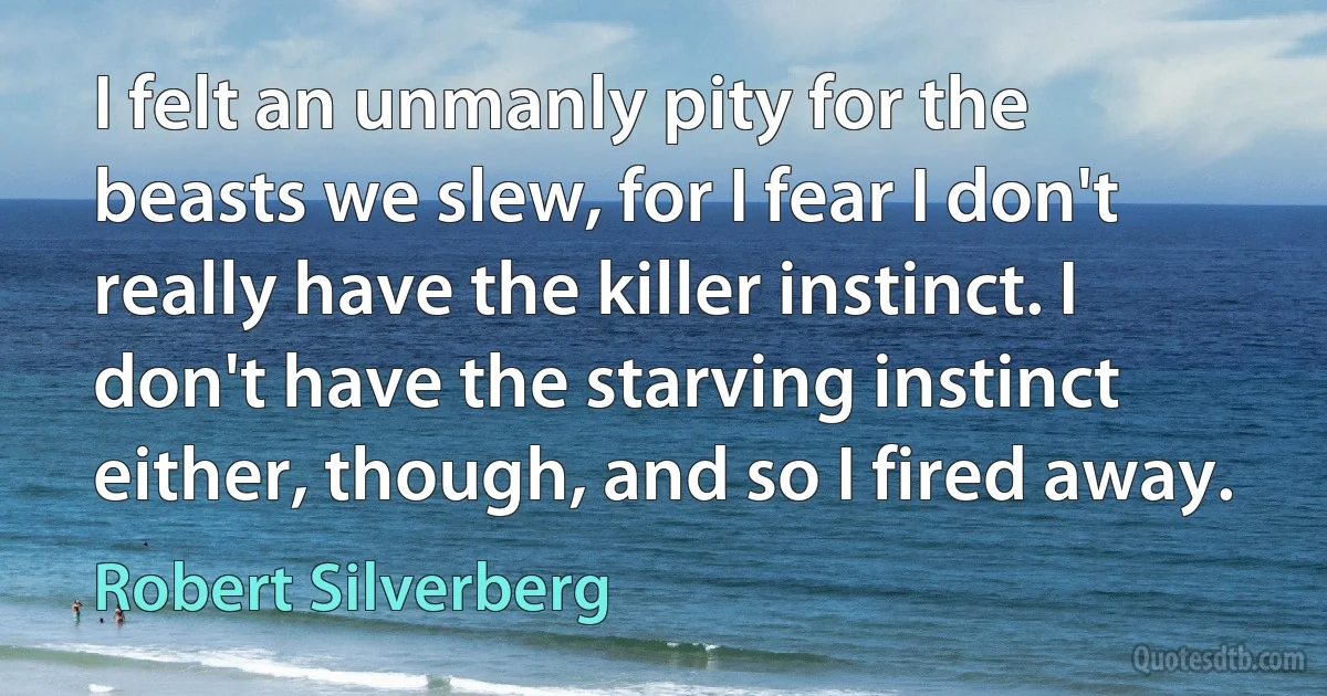 I felt an unmanly pity for the beasts we slew, for I fear I don't really have the killer instinct. I don't have the starving instinct either, though, and so I fired away. (Robert Silverberg)