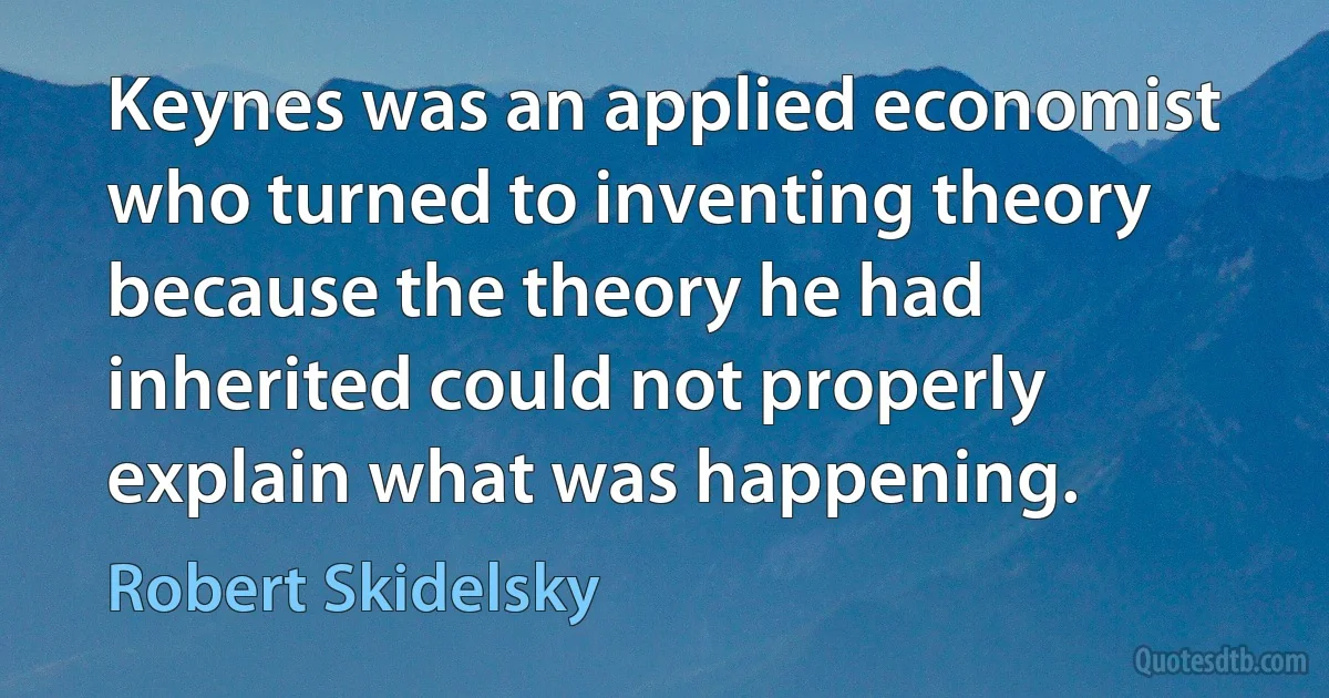 Keynes was an applied economist who turned to inventing theory because the theory he had inherited could not properly explain what was happening. (Robert Skidelsky)