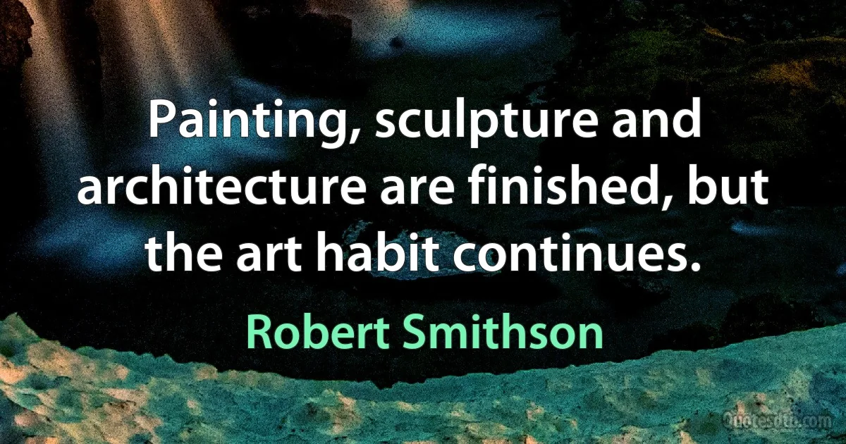 Painting, sculpture and architecture are finished, but the art habit continues. (Robert Smithson)