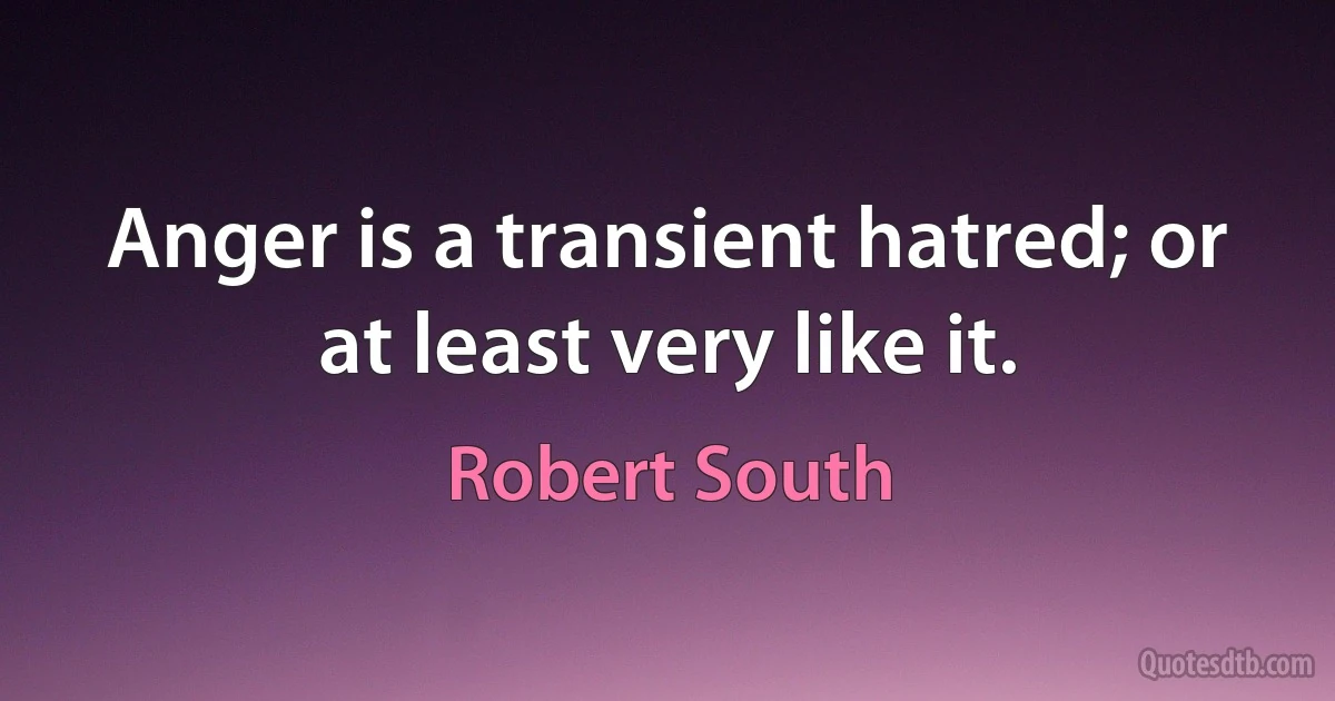 Anger is a transient hatred; or at least very like it. (Robert South)