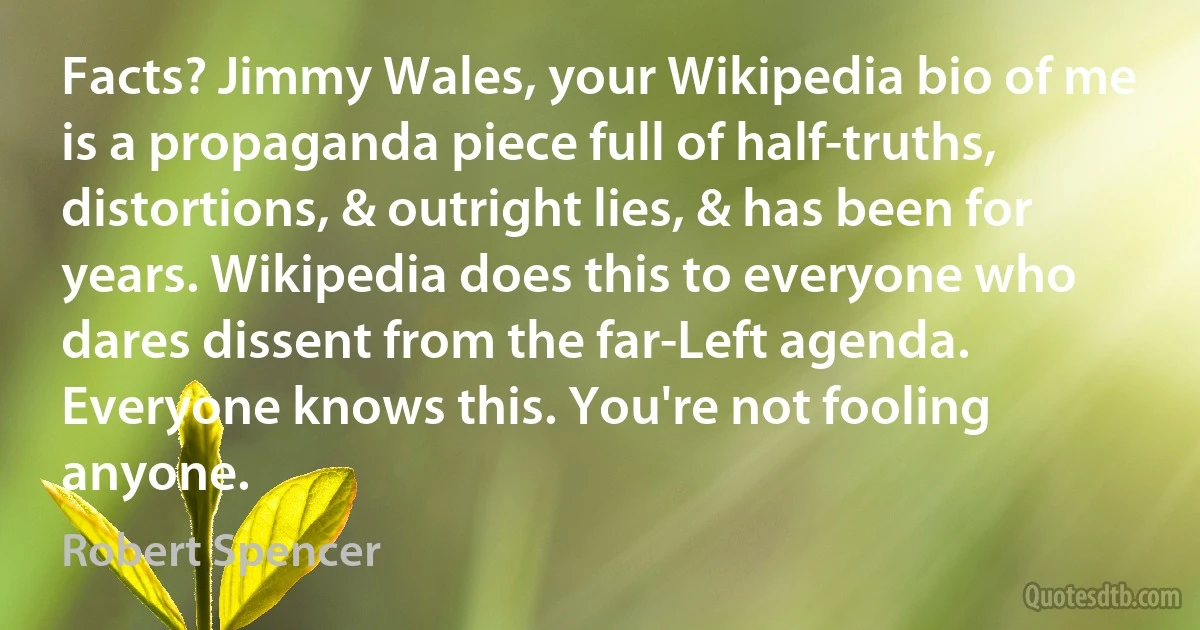 Facts? Jimmy Wales, your Wikipedia bio of me is a propaganda piece full of half-truths, distortions, & outright lies, & has been for years. Wikipedia does this to everyone who dares dissent from the far-Left agenda. Everyone knows this. You're not fooling anyone. (Robert Spencer)