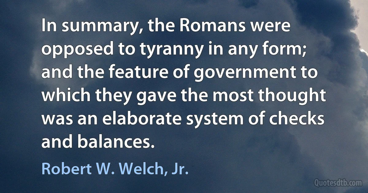 In summary, the Romans were opposed to tyranny in any form; and the feature of government to which they gave the most thought was an elaborate system of checks and balances. (Robert W. Welch, Jr.)