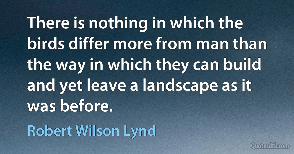 There is nothing in which the birds differ more from man than the way in which they can build and yet leave a landscape as it was before. (Robert Wilson Lynd)