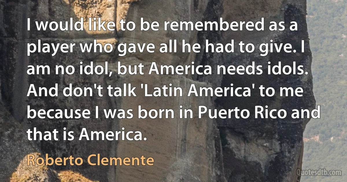 I would like to be remembered as a player who gave all he had to give. I am no idol, but America needs idols. And don't talk 'Latin America' to me because I was born in Puerto Rico and that is America. (Roberto Clemente)