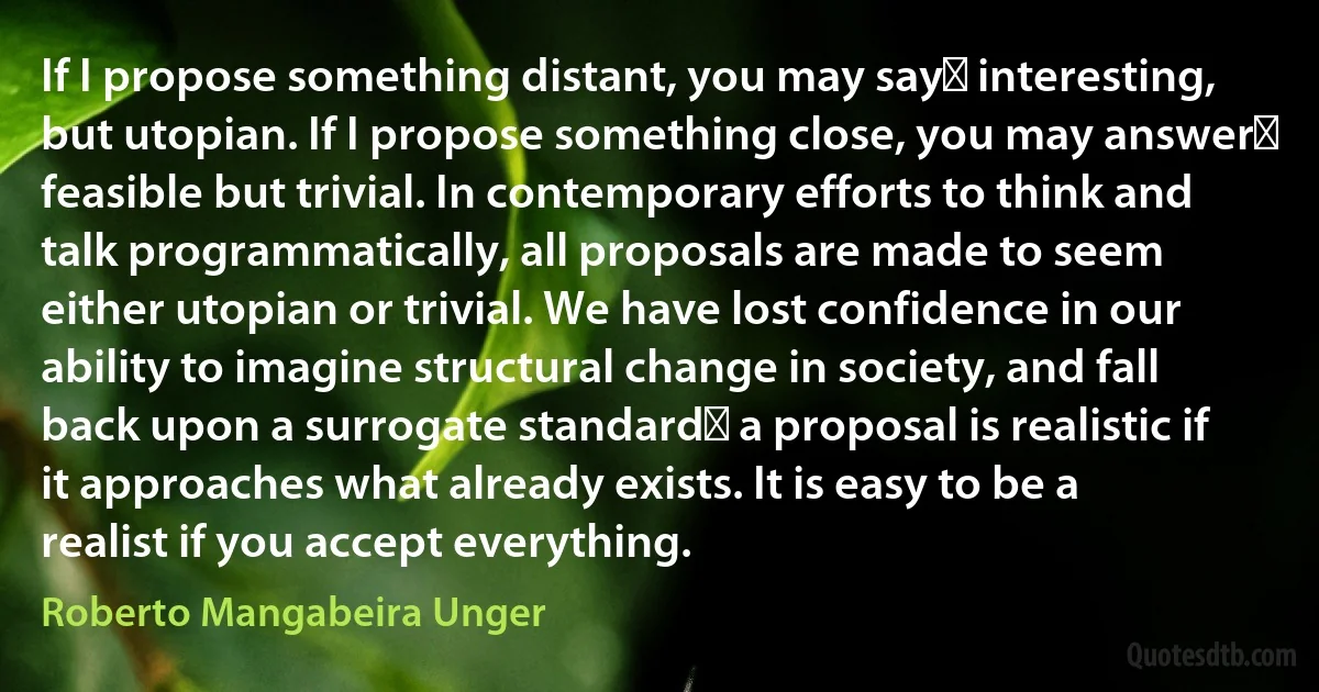 If I propose something distant, you may sayː interesting, but utopian. If I propose something close, you may answerː feasible but trivial. In contemporary efforts to think and talk programmatically, all proposals are made to seem either utopian or trivial. We have lost confidence in our ability to imagine structural change in society, and fall back upon a surrogate standardː a proposal is realistic if it approaches what already exists. It is easy to be a realist if you accept everything. (Roberto Mangabeira Unger)