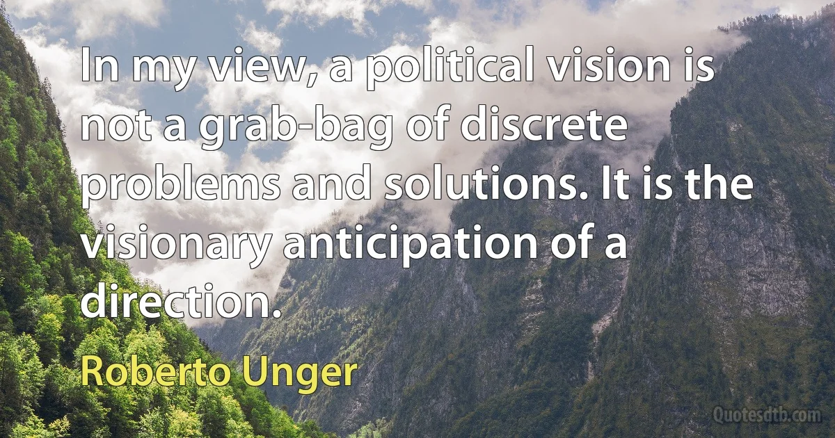 In my view, a political vision is not a grab-bag of discrete problems and solutions. It is the visionary anticipation of a direction. (Roberto Unger)