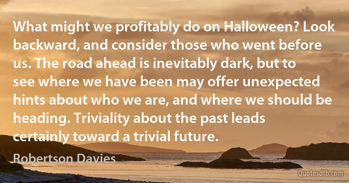 What might we profitably do on Halloween? Look backward, and consider those who went before us. The road ahead is inevitably dark, but to see where we have been may offer unexpected hints about who we are, and where we should be heading. Triviality about the past leads certainly toward a trivial future. (Robertson Davies)