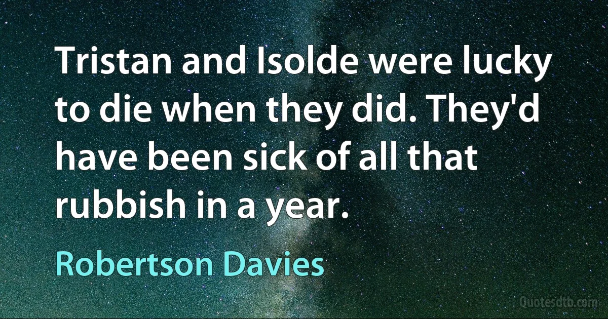 Tristan and Isolde were lucky to die when they did. They'd have been sick of all that rubbish in a year. (Robertson Davies)