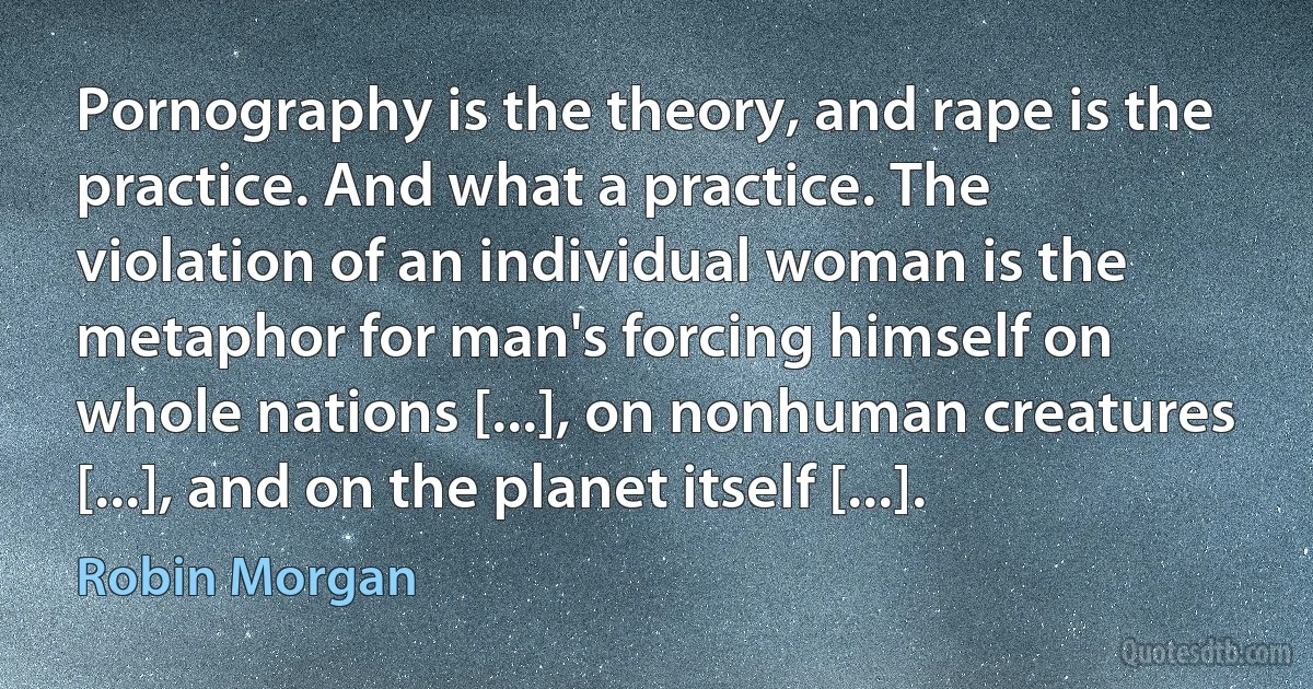 Pornography is the theory, and rape is the practice. And what a practice. The violation of an individual woman is the metaphor for man's forcing himself on whole nations [...], on nonhuman creatures [...], and on the planet itself [...]. (Robin Morgan)