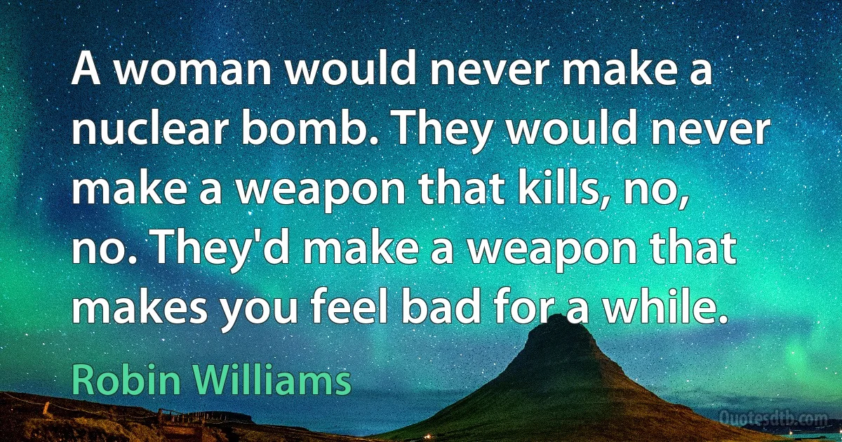 A woman would never make a nuclear bomb. They would never make a weapon that kills, no, no. They'd make a weapon that makes you feel bad for a while. (Robin Williams)