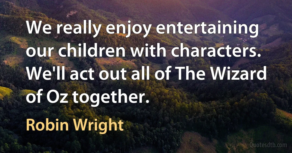 We really enjoy entertaining our children with characters. We'll act out all of The Wizard of Oz together. (Robin Wright)