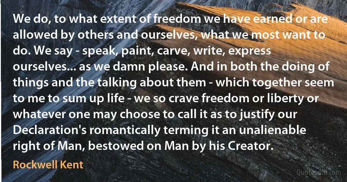 We do, to what extent of freedom we have earned or are allowed by others and ourselves, what we most want to do. We say - speak, paint, carve, write, express ourselves... as we damn please. And in both the doing of things and the talking about them - which together seem to me to sum up life - we so crave freedom or liberty or whatever one may choose to call it as to justify our Declaration's romantically terming it an unalienable right of Man, bestowed on Man by his Creator. (Rockwell Kent)