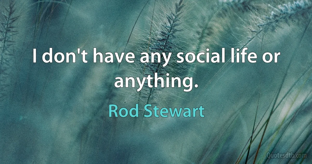 I don't have any social life or anything. (Rod Stewart)