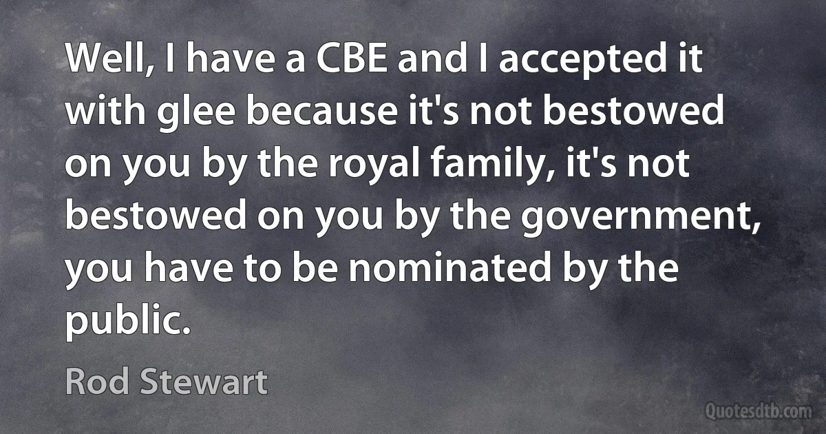 Well, I have a CBE and I accepted it with glee because it's not bestowed on you by the royal family, it's not bestowed on you by the government, you have to be nominated by the public. (Rod Stewart)