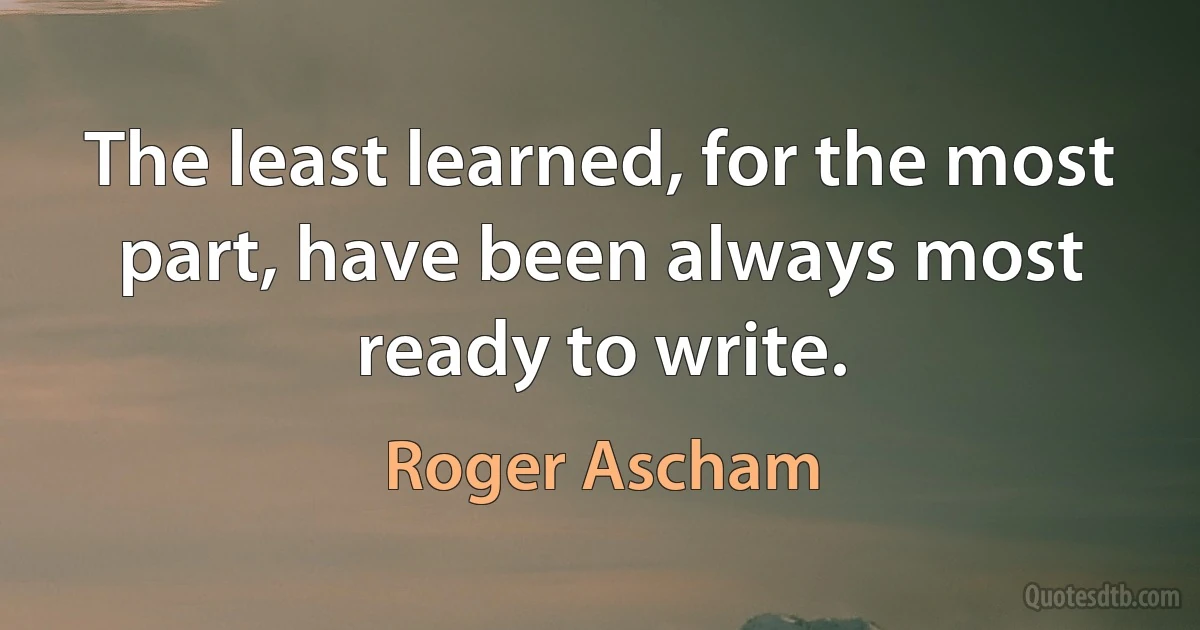 The least learned, for the most part, have been always most ready to write. (Roger Ascham)