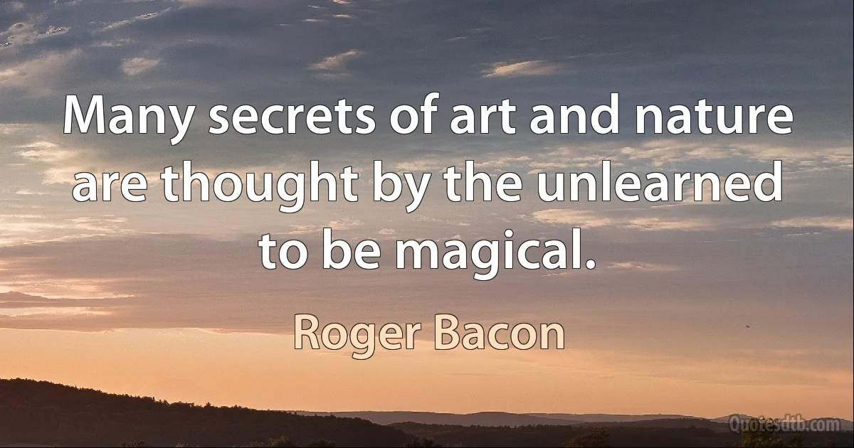 Many secrets of art and nature are thought by the unlearned to be magical. (Roger Bacon)