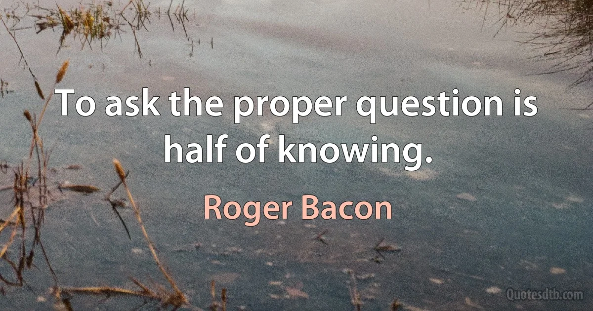 To ask the proper question is half of knowing. (Roger Bacon)