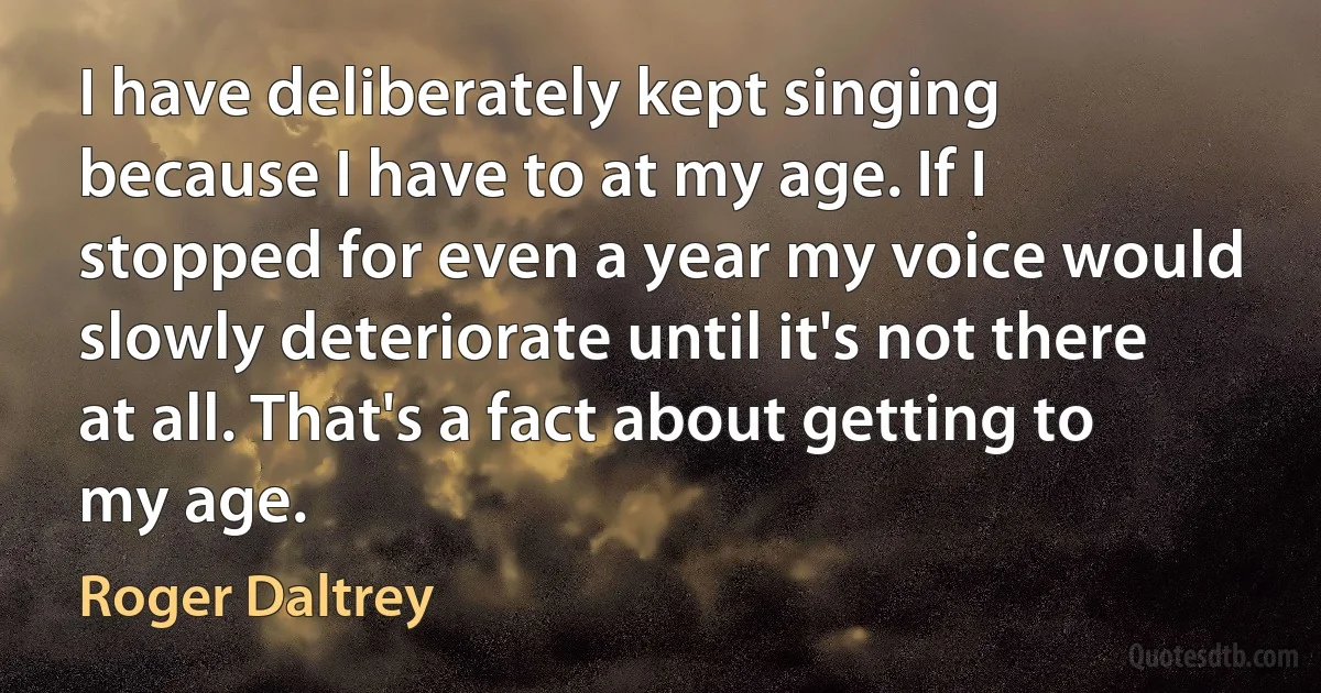 I have deliberately kept singing because I have to at my age. If I stopped for even a year my voice would slowly deteriorate until it's not there at all. That's a fact about getting to my age. (Roger Daltrey)